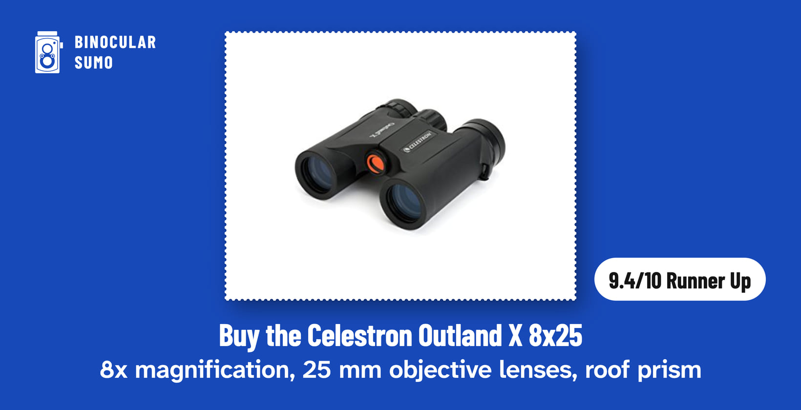Buy the Celestron Outland X 8x25: 8x magnification, 25 mm objective lenses, roof prism. Product photo from the product listing, beside a badge reading 9.4/10 Runner Up. Poster layout made by BinocularSumo. Buy the Celestron Outland X 8x25: 8x magnification, 25 mm objective lenses, roof prism. Product photo from the product listing, beside a badge reading 9.4/10 Runner Up.