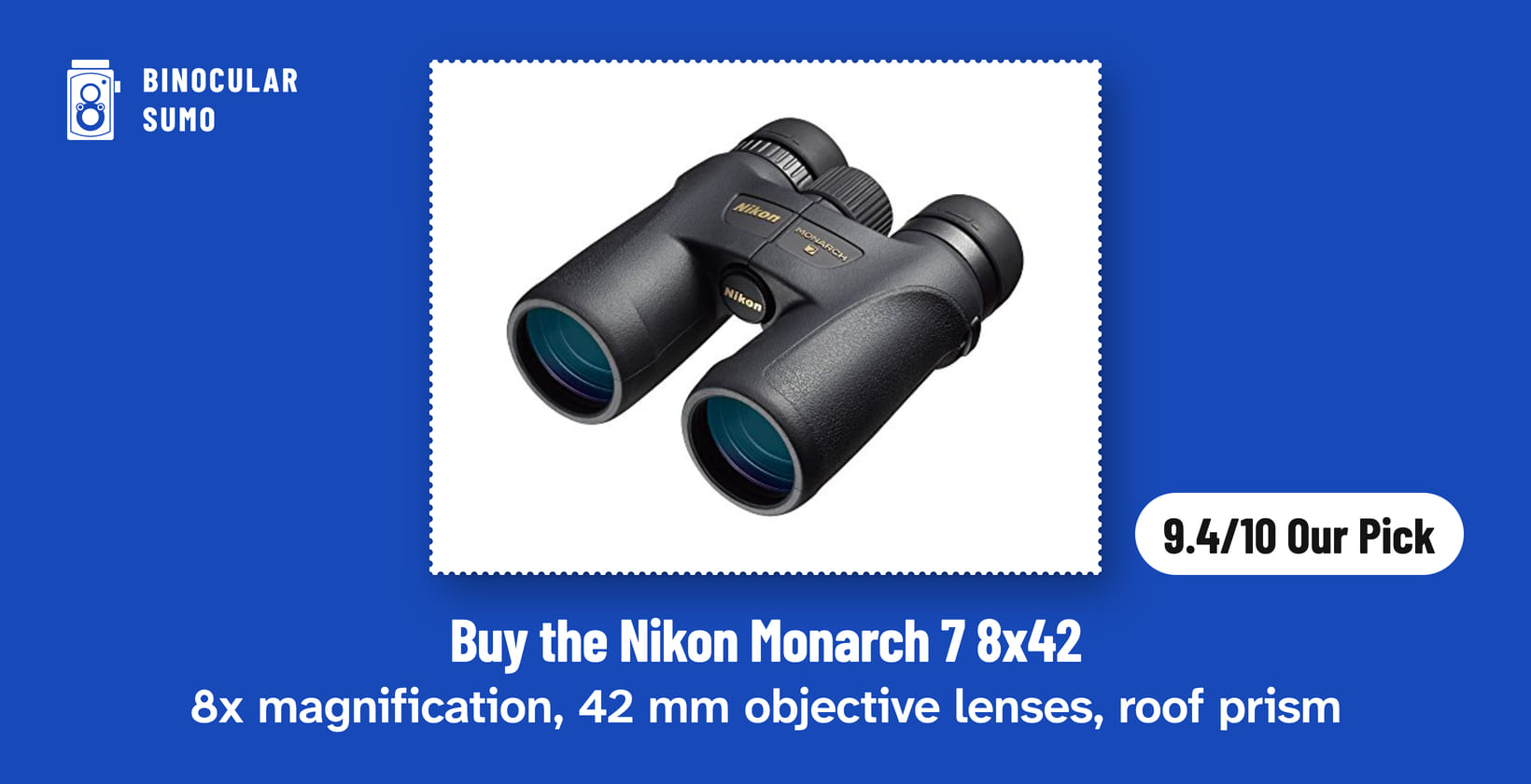 Buy the Nikon Monarch 7 8x42: 8x magnification, 42 mm objective lenses, roof prism. Product photo from the product listing, beside a badge reading 9.4/10 Our Pick. Poster layout made by BinocularSumo. Buy the Nikon Monarch 7 8x42: 8x magnification, 42 mm objective lenses, roof prism. Product photo from the product listing, beside a badge reading 9.4/10 Our Pick.