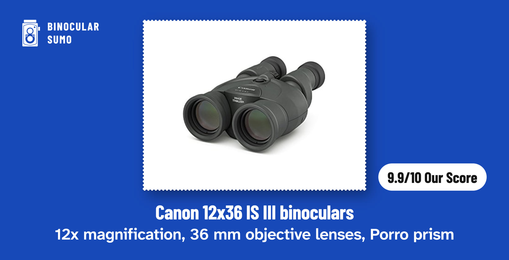 Canon 12x36 IS III binoculars: 12x magnification, 36 mm objective lenses, Porro prism. Product photo from the product listing, beside a badge reading 9.9/10 Our Score. Poster layout made by BinocularSumo. Canon 12x36 IS III binoculars: 12x magnification, 36 mm objective lenses, Porro prism. Product photo from the product listing, beside a badge reading 9.9/10 Our Score.